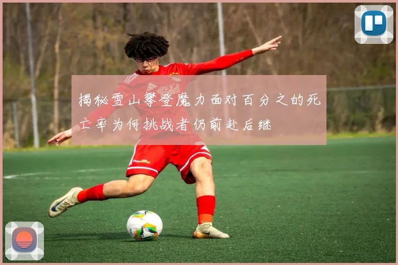 揭秘雪山攀登魔力面对百分之的死亡率为何挑战者仍前赴后继