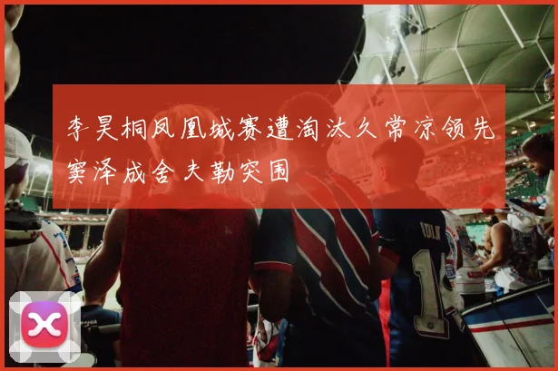 李昊桐凤凰城赛遭淘汰久常凉领先窦泽成舍夫勒突围