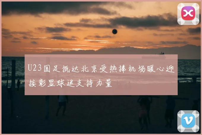 U23国足抵达北京受热捧机场暖心迎接彰显球迷支持力量