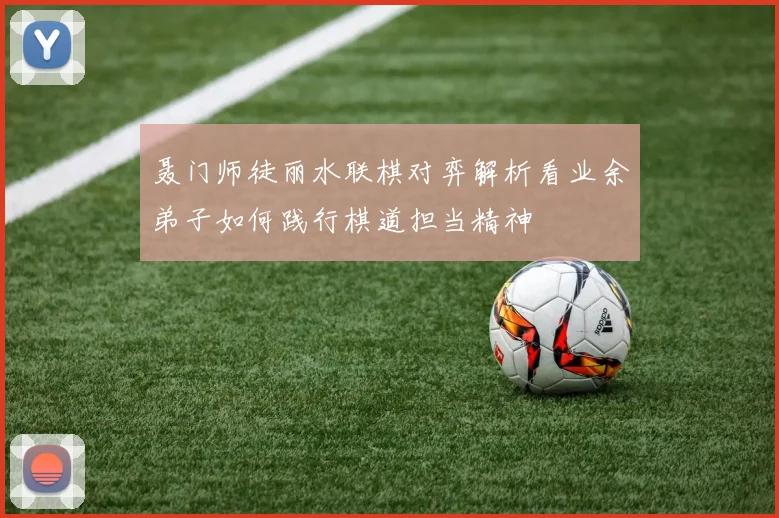 聂门师徒丽水联棋对弈解析看业余弟子如何践行棋道担当精神