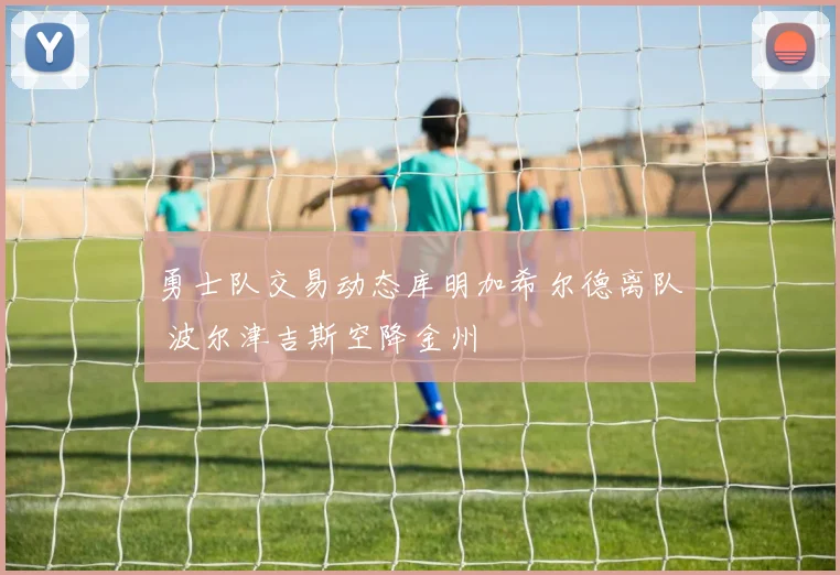 勇士队交易动态库明加希尔德离队 波尔津吉斯空降金州